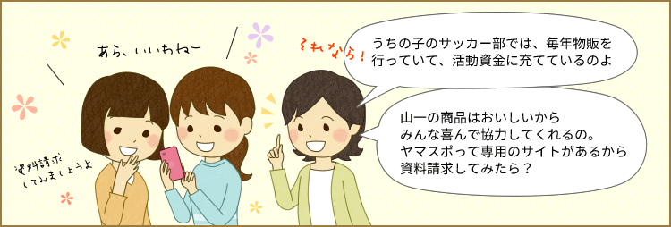 ママ友：サッカーも遠征があってお金がかかるから保護者会で年2回物販を行っていて活動資金に充てているのよ。山一の商品はおいしいから知人や親戚も喜んで協力してくれるの。ヤマスポって団体専用のサイトがあるから資料請求してみたら？